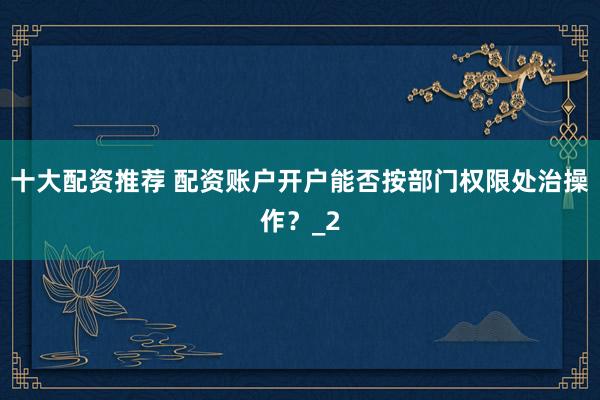 十大配资推荐 配资账户开户能否按部门权限处治操作？_2