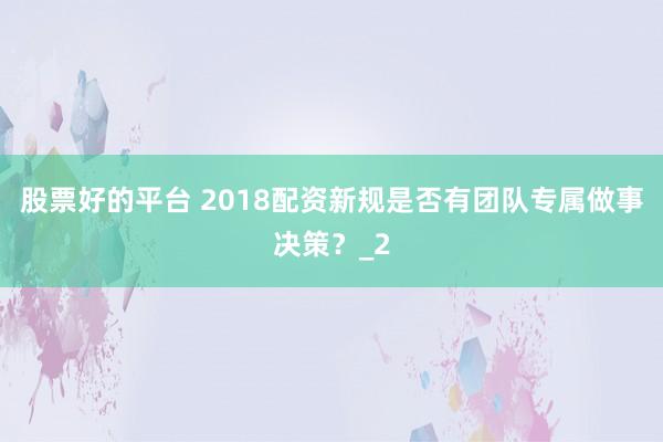 股票好的平台 2018配资新规是否有团队专属做事决策？_2