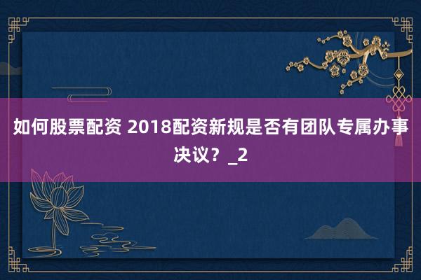 如何股票配资 2018配资新规是否有团队专属办事决议？_2