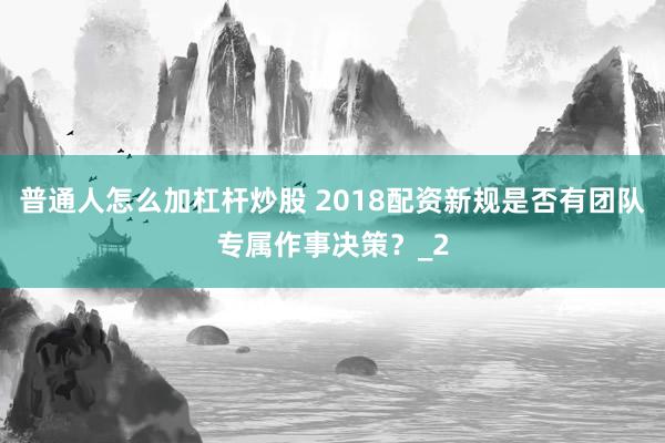 普通人怎么加杠杆炒股 2018配资新规是否有团队专属作事决策？_2