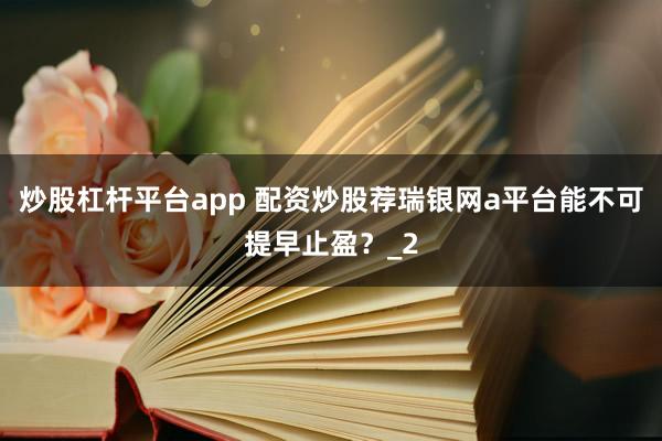 炒股杠杆平台app 配资炒股荐瑞银网a平台能不可提早止盈？_2