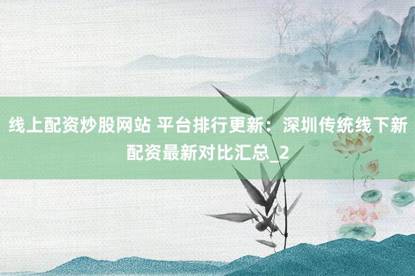线上配资炒股网站 平台排行更新：深圳传统线下新配资最新对比汇总_2