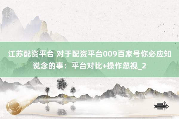 江苏配资平台 对于配资平台009百家号你必应知说念的事：平台对比+操作忽视_2