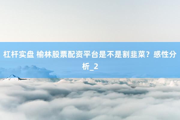 杠杆实盘 榆林股票配资平台是不是割韭菜？感性分析_2