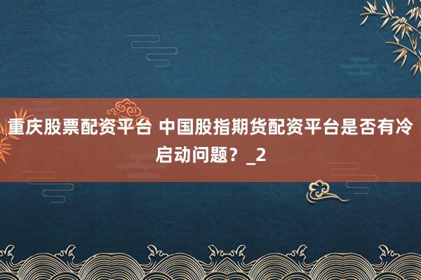 重庆股票配资平台 中国股指期货配资平台是否有冷启动问题？_2