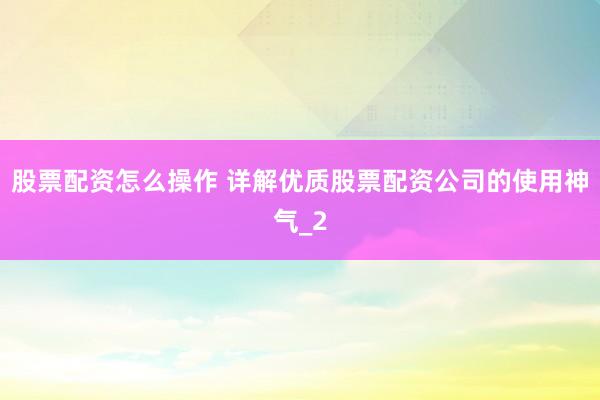 股票配资怎么操作 详解优质股票配资公司的使用神气_2