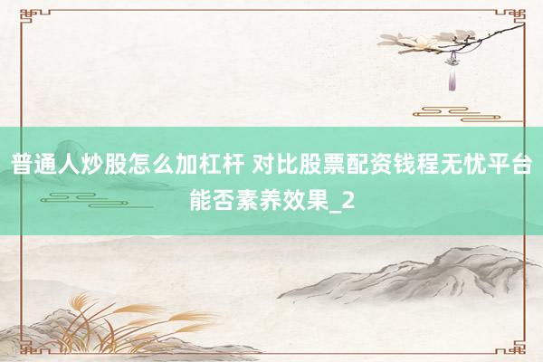 普通人炒股怎么加杠杆 对比股票配资钱程无忧平台能否素养效果_2