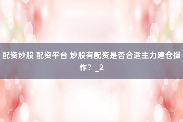配资炒股 配资平台 炒股有配资是否合适主力建仓操作?_2