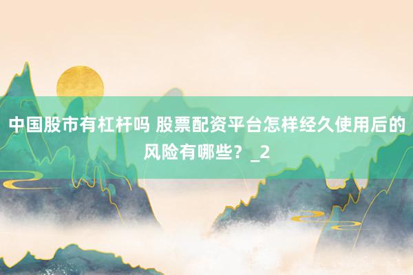 中国股市有杠杆吗 股票配资平台怎样经久使用后的风险有哪些?_2