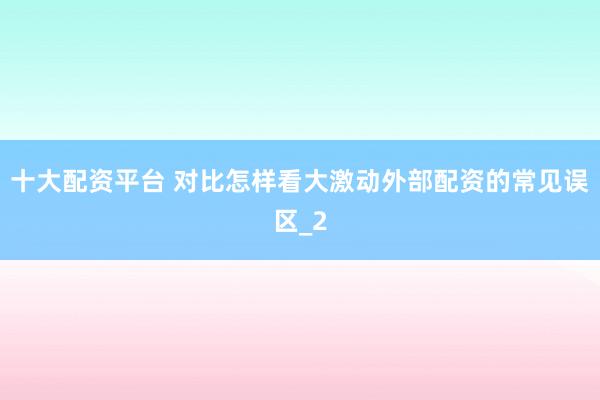 十大配资平台 对比怎样看大激动外部配资的常见误区_2