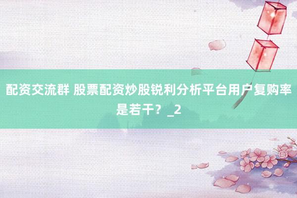 配资交流群 股票配资炒股锐利分析平台用户复购率是若干?_2